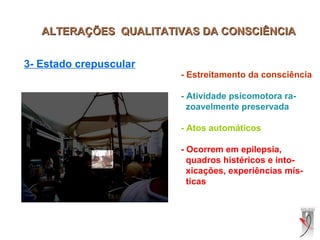 ALTERAÇÕES QUALITATIVAS DA CONSCIÊNCIAALTERAÇÕES QUALITATIVAS DA CONSCIÊNCIA
3- Estado crepuscular
- Estreitamento da consciência
- Atividade psicomotora ra-
zoavelmente preservada
- Atos automáticos
- Ocorrem em epilepsia,
quadros histéricos e into-
xicações, experiências mís-
ticas
 
