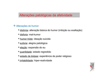 Alterações patológicas da afetividade
 Alterações do humor:
 distimia: alteração básica do humor (inibição ou exaltação)
 disforia: mal-humor
 humor triste: ideação suicida
 euforia: alegria patológica
 elação: expansão do eu
 puerilidade: estado regredido
 estado de êxtase: experiência de poder religioso
 irritabilidade: hiper-reatividade
 