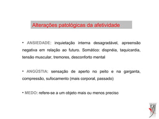 Alterações patológicas da afetividade
• ANSIEDADE: inquietação interna desagradável, apreensão
negativa em relação ao futuro. Somático: dispnéia, taquicardia,
tensão muscular, tremores, desconforto mental
• ANGÚSTIA: sensação de aperto no peito e na garganta,
compressão, sufocamento (mais corporal, passado)
• MEDO: refere-se a um objeto mais ou menos preciso
 