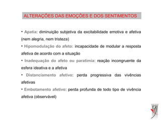 ALTERAÇÕES DAS EMOÇÕES E DOS SENTIMENTOS
• Apatia: diminuição subjetiva da excitabilidade emotiva e afetiva
(nem alegria, nem tristeza)
• Hipomodulação do afeto: incapacidade de modular a resposta
afetiva de acordo com a situação
• Inadequação do afeto ou paratimia: reação incongruente da
esfera ideativa e a afetiva
• Distanciamento afetivo: perda progressiva das vivências
afetivas
• Embotamento afetivo: perda profunda de todo tipo de vivência
afetiva (observável)
 