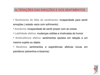 ALTERAÇÕES DAS EMOÇÕES E DOS SENTIMENTOS
• Sentimento de falta de sentimento: incapacidade para sentir
emoções ( estado vazio com sofrimento)
• Anedonia: incapacidade de sentir prazer com as coisas
• Labilidade afetiva: mudanças súbitas e imotivadas do humor
• Ambivalência afetiva: sentimentos opostos em relação a um
mesmo sujeito ou objeto
• Neotimia: sentimentos e experiências afetivas novas em
psicóticos (estranhos e bizarros)
 