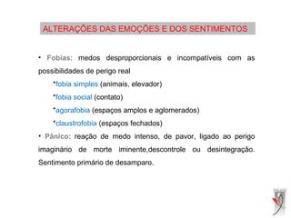 ALTERAÇÕES DAS EMOÇÕES E DOS SENTIMENTOS
• Fobias: medos desproporcionais e incompatíveis com as
possibilidades de perigo real
*fobia simples (animais, elevador)
*fobia social (contato)
*agorafobia (espaços amplos e aglomerados)
*claustrofobia (espaços fechados)
• Pânico: reação de medo intenso, de pavor, ligado ao perigo
imaginário de morte iminente,descontrole ou desintegração.
Sentimento primário de desamparo.
 