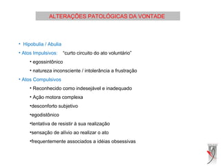 ALTERAÇÕES PATOLÓGICAS DA VONTADE
• Hipobulia / Abulia
• Atos Impulsivos: “curto circuito do ato voluntário”
• egossintônico
• natureza inconsciente / intolerância a frustração
• Atos Compulsivos
• Reconhecido como indesejável e inadequado
• Ação motora complexa
•desconforto subjetivo
•egodistônico
•tentativa de resistir à sua realização
•sensação de alívio ao realizar o ato
•frequentemente associados a idéias obsessivas
 
 