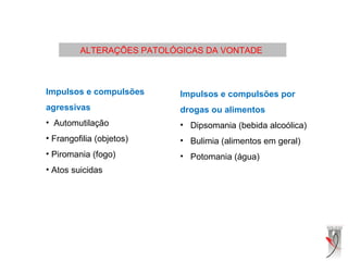 ALTERAÇÕES PATOLÓGICAS DA VONTADE
 
Impulsos e compulsões
agressivas
• Automutilação
• Frangofilia (objetos)
• Piromania (fogo)
• Atos suicidas
Impulsos e compulsões por
drogas ou alimentos
• Dipsomania (bebida alcoólica)
• Bulimia (alimentos em geral)
• Potomania (água)
 