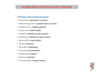 ALTERAÇÕES PATOLÓGICAS DA VONTADE
 
 Desejo e Comportamento Sexual
• Fetichismo (vestimenta ou corpo)
• Sadomasoquismo ( assedio físico ou moral )
• Exibicionismo (órgãos genitais)
• Voyeurismo (observação)
• Pedofilia (infantes do sexo oposto)
• Pederastia (infantes do mesmo sexo)
• Gerontofilia (mais velhos)
• Zoofilia (animais)
• Necrofilia (cadáveres)
• Coprofilia (excrementos)
• Ninfomania (mulher)
• Satiríase (homem)
• Transvestismo (roupas intimas)
 