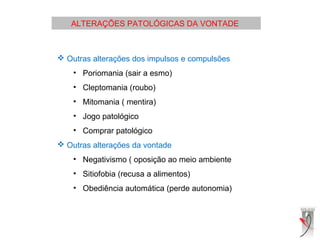 ALTERAÇÕES PATOLÓGICAS DA VONTADE
 
 Outras alterações dos impulsos e compulsões
• Poriomania (sair a esmo)
• Cleptomania (roubo)
• Mitomania ( mentira)
• Jogo patológico
• Comprar patológico
 Outras alterações da vontade
• Negativismo ( oposição ao meio ambiente
• Sitiofobia (recusa a alimentos)
• Obediência automática (perde autonomia)
 