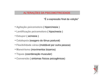 ALTERAÇÕES DA PSICOMOTRICIDADE
“É a expressão final da volição”
• Agitação psicomotora ( hipercinesia )
• Lentificação psicomotora ( hipocinesia )
• Estupor ( acinesia )
• Catalepsia (exagero do tônus postural)
• Flexibilidade cérea (moldável por outra pessoa)
• Maneirismo (movimentos bizarros)
• Tiques (coordenação muscular)
• Conversão ( sintomas físicos psicogênicos)
 