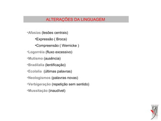 ALTERAÇÕES DA LINGUAGEM
•Afasias (lesões centrais)
•Expressão ( Broca)
•Compreensão ( Wernicke )
•Logorréia (fluxo excessivo)
•Mutismo (ausência)
•Bradilalia (lentificação)
•Ecolalia (últimas palavras)
•Neologismos (palavras novas)
•Verbigeração (repetição sem sentido)
•Mussitação (inaudível)
 
