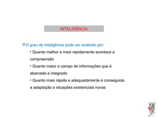 INTELIGÊNCIA
O grau de inteligência pode ser avaliado por:
• Quanto melhor e mais rapidamente acontece a
compreensão
• Quanto maior o campo de informações que é
abarcado e integrado
• Quanto mais rápida e adequadamente é conseguida
a adaptação a situações existenciais novas
 