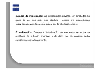 Duração da investigação: As investigações deverão ser concluídas no
prazo de um ano após sua abertura - exceto em circunstâncias
excepcionais, quando o prazo poderá ser de até dezoito meses.


Procedimentos: Durante a investigação, os elementos de prova da
existência de subsídio acionável e de dano por ele causado serão
considerados simultaneamente.
 