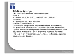 2) Indústria doméstica:
- vendas e participação no consumo aparente;
- lucros;
- produção, capacidade produtiva e grau de ocupação;
- estoques;
- produtividade, emprego e salários;
- retorno dos investimentos;
- crescimento e capacidade de captar recursos o investimentos;
- fluxo de caixa, balanço patrimonial e demosntrativos de resultado;
- preços domésticos e margem de subcotação (diferença entre o preço
do produto doméstico e o preço do produto importado internado);
- no caso de produtos agrícolas, aumento nos custos dos programas
governamentais de apoio.
 