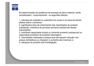 Na determinação da existência de ameaça de dano material, serão
considerados - conjuntamente - os seguintes fatores:

1. natureza do subsídio ou subsídios em causa e os seus prováveis
efeitos sobre o comércio;
2. significativa taxa de crescimento das importações do produto
subsidiado, indicativa de provável aumento substancial destas
importações;
3. suficiente capacidade ociosa ou iminente aumento substancial na
capacidade produtiva do produtor estrangeiro;
4. importações realizadas a preços que provoquem redução nos
preços domésticos ou impeçam o aumento dos mesmos; e
5. estoques do produto sob investigação.
 