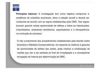 Princípios básicos: A investigação tem como objetivo comprovar a
existência de subsídios acionáveis, dano e relação causal e deverá ser
conduzida de acordo com as regras estabelecidas pela OMC. Tais regras
buscam garantir ampla oportunidade de defesa a todos os interessados
(importadores, produtores domésticos, exportadores) e a transparência
na condução do processo.


O não cumprimento dos procedimentos estabelecidos pelo Acordo sobre
Subsídios e Medidas Compensatórias, em especial os relativos à garantia
de oportunidade de defesa das partes, pode implicar a contestação da
medida que vier a ser adotada ao final da investigação e a conseqüente
revogação da mesma por determinação da OMC.
 