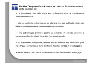 Medidas Compensatórias Provisórias: Medidas Provisórias somente
    serão aplicadas se:

  a investigação tiver sido aberta em conformidade com os procedimentos
anteriormente citados;


  ato que contenha a determinação de abertura tiver sido publicado e tiver sido
dada oportunidade para que os interessados se manifestem;


  uma determinação preliminar positiva da existência de subsídio acionável e
conseqüente dano à indústria doméstica tiver sido alcançada;


  as autoridades competentes julgarem que tais medidas são necessárias para
impedir que ocorra um dano maior à indústria durante o período de investigação; e


  houver decorrido pelo menos sessenta dias da data da abertura da investigação.
 