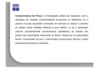 Compromissos de Preço: A investigação poderá ser suspensa, sem a
aplicação de medidas compensatórias provisórias ou definitivas, se o
governo do país exportador concordar em eliminar ou reduzir o subsídio
ou adotar outras medidas relativas a seus efeitos, ou se o exportador
assumir voluntariamente compromissos satisfatórios de revisão dos
preços das exportações destinadas ao Brasil, desde que as autoridades
fiquem convencidas de que o mencionado compromisso elimina o efeito
prejudicial decorrente do subsídio.
 