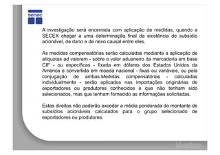 A investigação será encerrada com aplicação de medidas, quando a
SECEX chegar a uma determinação final da existência de subsídio
acionável, de dano e de nexo causal entre eles.

As medidas compensatórias serão calculadas mediante a aplicação de
alíquotas ad valorem - sobre o valor aduaneiro da mercadoria em base
CIF - ou específicas - fixada em dólares dos Estados Unidos da
América e convertida em moeda nacional - fixas ou variáveis, ou pela
conjugação de ambas.Medidas compensatórias - calculadas
individualmente - serão aplicados nas importações originárias de
exportadores ou produtores conhecidos e que não tenham sido
selecionados, mas que tenham fornecido as informações solicitadas.

Estes direitos não poderão exceder a média ponderada do montante de
subsídios acionáveis calculados para o grupo selecionado de
exportadores ou produtores.
 