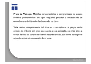 Prazo de Vigência: Medidas compensatórias e compromissos de preços
somente permanecerão em vigor enquanto perdurar a necessidade de
neutralizar o subsídio acionável causador do dano.


Toda medida compensatória definitiva ou compromissos de preços serão
extintos no máximo em cinco anos após a sua aplicação, ou cinco anos a
contar da data da conclusão da mais recente revisão, que tenha abrangido o
subsídio acionável e dano dele decorrente.
 