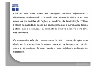 Contudo, este prazo poderá ser prorrogado mediante requerimento -
devidamente fundamentado - formulado pela indústria doméstica ou em seu
nome, ou por iniciativa de órgãos ou entidades da Administração Pública
Federal, ou da SECEX, desde que demonstrado que a extinção dos direitos
poderia levar à continuação ou retomada do subsídio acionável e do dano
dele decorrente.


Os interessados terão cinco meses - antes da data do término da vigência do
direito ou do compromisso de preços - para se manifestarem, por escrito,
sobre a conveniência de uma revisão e para solicitarem audiência, se
necessário.
 