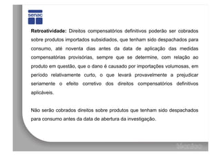 Retroatividade: Direitos compensatórios definitivos poderão ser cobrados
sobre produtos importados subsidiados, que tenham sido despachados para
consumo, até noventa dias antes da data de aplicação das medidas
compensatórias provisórias, sempre que se determine, com relação ao
produto em questão, que o dano é causado por importações volumosas, em
período relativamente curto, o que levará provavelmente a prejudicar
seriamente o efeito corretivo dos direitos compensatórios definitivos
aplicáveis.


Não serão cobrados direitos sobre produtos que tenham sido despachados
para consumo antes da data de abertura da investigação.
 