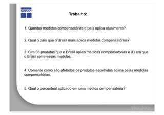 Trabalho:


1. Quantas medidas compensatórias o país aplica atualmente?


2. Qual o país que o Brasil mais aplica medidas compensatórias?


3. Cite 03 produtos que o Brasil aplica medidas compensatórias e 03 em que
o Brasil sofre essas medidas.


4. Comente como são afetados os produtos escolhidos acima pelas medidas
compensatórias.


5. Qual o percentual aplicado em uma medida compensatória?
 