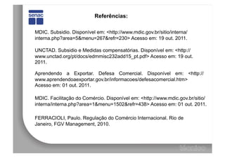 Referências:

MDIC. Subsidio. Disponível em: <http://www.mdic.gov.br/sitio/interna/
interna.php?area=5&menu=267&refr=230> Acesso em: 19 out. 2011.

UNCTAD. Subsidio e Medidas compensatórias. Disponível em: <http://
www.unctad.org/pt/docs/edmmisc232add15_pt.pdf> Acesso em: 19 out.
2011.

Aprendendo a Exportar. Defesa Comercial. Disponível em: <http://
www.aprendendoaexportar.gov.br/informacoes/defesacomercial.htm>
Acesso em: 01 out. 2011.

MDIC. Facilitação do Comércio. Disponível em: <http://www.mdic.gov.br/sitio/
interna/interna.php?area=1&menu=1502&refr=438> Acesso em: 01 out. 2011.

FERRACIOLI, Paulo. Regulação do Comércio Internacional. Rio de
Janeiro, FGV Management, 2010.
 