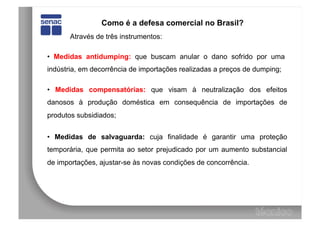 Como é a defesa comercial no Brasil?
       Através de três instrumentos:

• Medidas antidumping: que buscam anular o dano sofrido por uma
indústria, em decorrência de importações realizadas a preços de dumping;

• Medidas compensatórias: que visam à neutralização dos efeitos
danosos à produção doméstica em consequência de importações de
produtos subsidiados;


• Medidas de salvaguarda: cuja finalidade é garantir uma proteção
temporária, que permita ao setor prejudicado por um aumento substancial
de importações, ajustar-se às novas condições de concorrência.
 