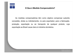 O Que é Medida Compensatória?




    As medidas compensatórias têm como objetivo compensar subsídio
concedido, direta ou indiretamente, no país exportador, para a fabricação,
produção, exportação ou ao transporte de qualquer produto, cuja
exportação ao Brasil cause dano à indústria doméstica.
 