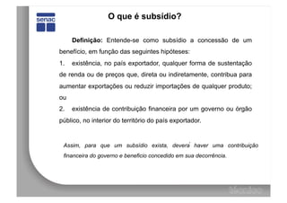 O que é subsídio?

      Definição: Entende-se como subsídio a concessão de um
benefício, em função das seguintes hipóteses:
1.    existência, no país exportador, qualquer forma de sustentação
de renda ou de preços que, direta ou indiretamente, contribua para
aumentar exportações ou reduzir importações de qualquer produto;
ou
2.    existência de contribuição financeira por um governo ou órgão
público, no interior do território do país exportador.


  Assim, para que um subsídio exista, deverá haver uma contribuição
  financeira do governo e beneficio concedido em sua decorrência.
 
