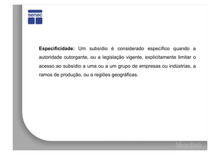 Especificidade: Um subsídio é considerado específico quando a
autoridade outorgante, ou a legislação vigente, explicitamente limitar o
acesso ao subsídio a uma ou a um grupo de empresas ou indústrias, a
ramos de produção, ou a regiões geográficas.
 