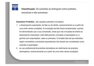 Classificação: Os subsídios se dintinguem entre proibidos,
      acionáveis e não acionáveis.



Subsídios Proibidos - são aqueles subsídios vinculados:
1.  a desempenho exportador, de fato ou de direito, exclusivamente ou a partir de
   uma entre várias condições. A vinculação de fato ficará caracterizada, quando
   for demonstrado que a sua concessão, ainda que não vinculada de direito ao
   desempenho exportador, está efetivamente vinculada a exportações ou a
   ganhos com exportações, reais ou previstos. O simples fato de que subsídios
   sejam concedidos a empresas exportadoras não deverá ser considerado como
   subsídio à exportação;
2.  ao uso preferencial de produtos domésticos em detrimento de produtos
   estrangeiros, exclusivamente ou a partir de uma entre várias condições.
 