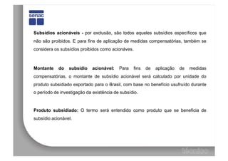 Subsídios acionáveis - por exclusão, são todos aqueles subsídios específicos que
não são proibidos. E para fins de aplicação de medidas compensatórias, também se
considera os subsídios proibidos como acionáves.



Montante    do   subsídio    acionável:   Para     fins   de   aplicação   de   medidas
compensatórias, o montante de subsídio acionável será calculado por unidade do
produto subsidiado exportado para o Brasil, com base no benefício usufruído durante
o período de investigação da existência de subsídio.



Produto subsidiado: O termo será entendido como produto que se beneficia de
subsídio acionável.
 