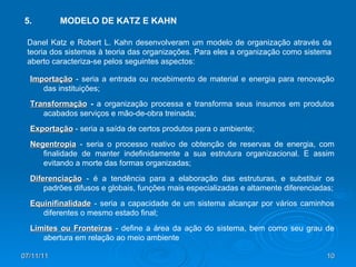 5. MODELO DE KATZ E KAHN Danel Katz e Robert L. Kahn desenvolveram um modelo de organização através da teoria dos sistemas à teoria das organizações. Para eles a organização como sistema aberto caracteriza-se pelos seguintes aspectos: Importação   - seria a entrada ou recebimento de material e energia para renovação das instituições; Transformação  -  a organização processa e transforma seus insumos em produtos acabados serviços e mão-de-obra treinada;  Exportação  - seria a saída de certos produtos para o ambiente; Negentropia   - seria o processo reativo de obtenção de reservas de energia, com finalidade de manter indefinidamente a sua estrutura organizacional. E assim evitando a morte das formas organizadas; Diferenciação   - é a tendência para a elaboração das estruturas, e substituir os padrões difusos e globais, funções mais especializadas e altamente diferenciadas; Equinifinalidade   - seria a capacidade de um sistema alcançar por vários caminhos diferentes o mesmo estado final; Limites ou Fronteiras  - define a área da ação do sistema, bem como seu grau de abertura em relação ao meio ambiente  