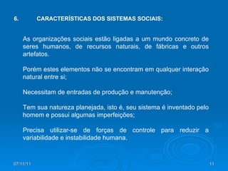 As organizações sociais estão ligadas a um mundo concreto de seres humanos, de recursos naturais, de fábricas e outros artefatos. Porém estes elementos não se encontram em qualquer interação natural entre si; Necessitam de entradas de produção e manutenção; Tem sua natureza planejada, isto é, seu sistema é inventado pelo homem e possui algumas imperfeições; Precisa utilizar-se de forças de controle para reduzir a variabilidade e instabilidade humana. 6. CARACTERÍSTICAS DOS SISTEMAS SOCIAIS: 