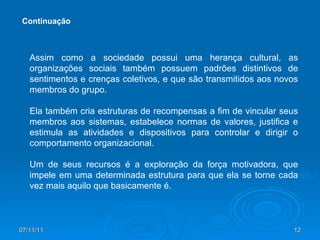 Assim como a sociedade possui uma herança cultural, as organizações sociais também possuem padrões distintivos de sentimentos e crenças coletivos, e que são transmitidos aos novos membros do grupo. Ela também cria estruturas de recompensas a fim de vincular seus membros aos sistemas, estabelece normas de valores, justifica e estimula as atividades e dispositivos para controlar e dirigir o comportamento organizacional.  Um de seus recursos é a exploração da força motivadora, que impele em uma determinada estrutura para que ela se torne cada vez mais aquilo que basicamente é. Continuação 