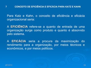 Para Katz e Kahn, o conceito de eficiência e eficácia organizacional seria:  A  EFICIÊNCIA  refere-se a quanto de entrada de uma organização surge como produto e quanto é absorvido pelo sistema. A  EFICÁCIA  seria a procura da maximização do rendimento para a organização, por meios técnicos e econômicos, e por meios políticos. 7 CONCEITO DE EFICIÊNCIA E EFICÁCIA PARA KATZ E KAHN 