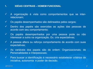 1.  IDÉIAS CENTRAIS – HOMEM FUNCIONAL A organização é vista como comportamentos que se inter-relacionam; Os papéis desempenhados são delineados pelos cargos; Dentro dos papéis são exercidas as ações das pessoas de acordo com seu comportamento; Os papéis desempenhados por uma pessoa pode ou não interessar a outra na organização. Ex. cria expectativas; A pessoa altera ou reforça comportamento de acordo com suas expectativas; As variáveis dos papeis são de ordem: Organizacionais; de Personalidades e Interpessoais; Para buscar a identificação é necessário estabelecer critérios de iniciativa, autonomia  e poder de decisão.  