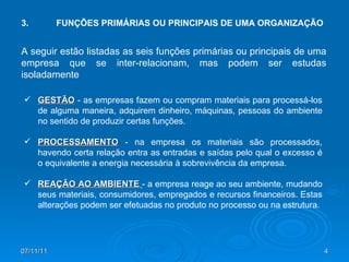 3. FUNÇÕES PRIMÁRIAS OU PRINCIPAIS DE UMA ORGANIZAÇÃO GESTÃO  - as empresas fazem ou compram materiais para processá-los de alguma maneira, adquirem dinheiro, máquinas, pessoas do ambiente no sentido de produzir certas funções. PROCESSAMENTO   - na empresa os materiais são processados, havendo certa relação entra as entradas e saídas pelo qual o excesso é o equivalente a energia necessária à sobrevivência da empresa. REAÇÃO AO AMBIENTE   - a empresa reage ao seu ambiente, mudando seus materiais, consumidores, empregados e recursos financeiros. Estas alterações podem ser efetuadas no produto no processo ou na estrutura. A seguir estão listadas as seis funções primárias ou principais de uma empresa que se inter-relacionam, mas podem ser estudas isoladamente 