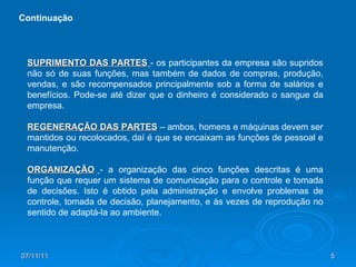 SUPRIMENTO DAS PARTES   - os participantes da empresa são supridos não só de suas funções, mas também de dados de compras, produção, vendas, e são recompensados principalmente sob a forma de salários e benefícios. Pode-se até dizer que o dinheiro é considerado o sangue da empresa. REGENERAÇÃO DAS PARTES  – ambos, homens e máquinas devem ser mantidos ou recolocados, daí é que se encaixam as funções de pessoal e manutenção. ORGANIZAÇÃO   - a organização das cinco funções descritas é uma função que requer um sistema de comunicação para o controle e tomada de decisões. Isto é obtido pela administração e envolve problemas de controle, tomada de decisão, planejamento, e às vezes de reprodução no sentido de adaptá-la ao ambiente. Continuação 