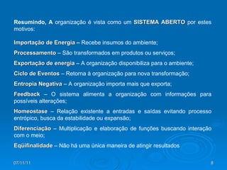 Resumindo, A  organização é vista como um  SISTEMA ABERTO  por estes motivos: Importação de Energia  –  Recebe insumos do ambiente; Processamento  – São transformados em produtos ou serviços; Exportação de energia  – A organização disponibiliza para o ambiente; Ciclo de Eventos  – Retorna à organização para nova transformação; Entropia Negativa  – A organização importa mais que exporta; Feedback  – O sistema alimenta a organização com informações para possíveis alterações; Homeostase  – Relação existente a entradas e saídas evitando processo entrópico, busca da estabilidade ou expansão; Diferenciação  – Multiplicação e elaboração de funções buscando interação com o meio; Eqüifinalidade  – Não há uma única maneira de atingir resultados 