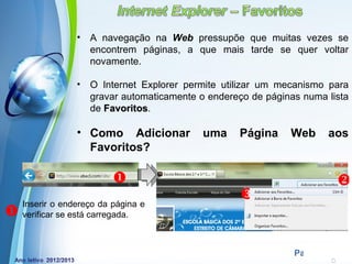•   A navegação na Web pressupõe que muitas vezes se
                     encontrem páginas, a que mais tarde se quer voltar
                     novamente.

                 •   O Internet Explorer permite utilizar um mecanismo para
                     gravar automaticamente o endereço de páginas numa lista
                     de Favoritos.
                        Favoritos

                 • Como Adicionar             uma    Página    Web        aos
                   Favoritos?

                                                                          
    Inserir o endereço da página e
                                                     
   verificar se está carregada.


                              Powerpoint Templates
                                                                Page 13
 