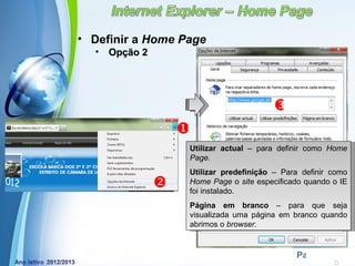 • Definir a Home Page
  •   Opção 2




                                           
                    
                      Utilizar actual – para definir como Home
                      Page.
                      Utilizar predefinição – Para definir como
                     Home Page o site especificado quando o IE
                      foi instalado.
                      Página em branco – para que seja
                      visualizada uma página em branco quando
                      abrimos o browser.


          Powerpoint Templates
                                                 Page 16
 