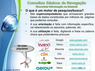 •   O que é um motor de pesquisa/busca?
       •    São supercomputadores que armazenam grandes
            bases de dados constituídas por milhares de páginas
            que podemos consultar.
       •    A sua orientação é feita com informação específica,
            vai relacionando os assuntos, palavras, etc.
       •    A sua utilização é feita, digitando a frase ou palavra
            chave que pretendemos procurar.



 Os mais
populares
   …




                Powerpoint Templates
                                                     Page 17
 