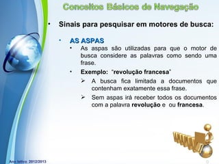 •   Sinais para pesquisar em motores de busca:

    •   AS ASPAS
        •   As aspas são utilizadas para que o motor de
            busca considere as palavras como sendo uma
            frase.
        •   Exemplo: “revolução francesa”
             A busca fica limitada a documentos que
                contenham exatamente essa frase.
             Sem aspas irá receber todos os documentos
                com a palavra revolução e ou francesa.




            Powerpoint Templates
                                            Page 18
 