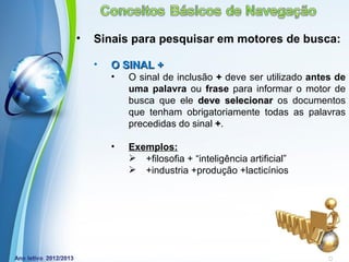 •   Sinais para pesquisar em motores de busca:

    •   O SINAL +
        •   O sinal de inclusão + deve ser utilizado antes de
            uma palavra ou frase para informar o motor de
            busca que ele deve selecionar os documentos
            que tenham obrigatoriamente todas as palavras
            precedidas do sinal +.

        •   Exemplos:
             +filosofia + “inteligência artificial”
             +industria +produção +lacticínios




            Powerpoint Templates
                                                       Page 19
 