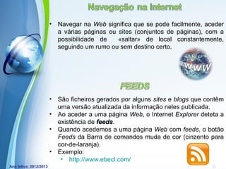 •   Navegar na Web significa que se pode facilmente, aceder
    a várias páginas ou sites (conjuntos de páginas), com a
    possibilidade de    «saltar» de local constantemente,
    seguindo um rumo ou sem destino certo.




•   São ficheiros gerados por alguns sites e blogs que contêm
    uma versão atualizada da informação neles publicada.
•   Ao aceder a uma página Web, o Internet Explorer deteta a
    existência de feeds.
                  feeds
•   Quando acedemos a uma página Web com feeds, o botão
    Feeds da Barra de comandos muda de cor (cinzento para
    cor-de-laranja).
•   Exemplo:
              Powerpoint Templates
     • http://www.ebecl.com/                      Page 2
 