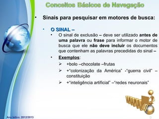 •   Sinais para pesquisar em motores de busca:

    •   O SINAL –
        •   O sinal de exclusão – deve ser utilizado antes de
            uma palavra ou frase para informar o motor de
            busca que ele não deve incluir os documentos
            que contenham as palavras precedidas do sinal –
        •   Exemplos:
             +bolo –chocolate –frutas
             +“colonização da América” -“guerra civil” –
                constituição
             +“inteligência artificial” –“redes neuronais”




            Powerpoint Templates
                                                Page 20
 