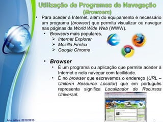 •   Para aceder à Internet, além do equipamento é necessário
    um programa (browser) que permita visualizar ou navegar
    nas páginas da World Wide Web (WWW).
     • Browsers mais populares.
          Internet Explorer
          Mozilla Firefox
          Google Chrome

    • Browser
        •   É um programa ou aplicação que permite aceder à
            Internet e nela navegar com facilidade.
        •   É no browser que escrevemos o endereço (URL –
            Uniform Resource Locator) que em português
            representa significa Localizador de Recursos
            Universal.



             Powerpoint Templates
                                                Page 3
 