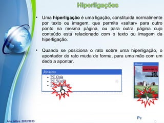 •   Uma hiperligação é uma ligação, constituída normalmente
    por texto ou imagem, que permite «saltar» para outro
    ponto na mesma página, ou para outra página cujo
    conteúdo está relacionado com o texto ou imagem da
    hiperligação.

•   Quando se posiciona o rato sobre uma hiperligação, o
    apontador do rato muda de forma, para uma mão com um
    dedo a apontar.




             Powerpoint Templates
                                               Page 5
 