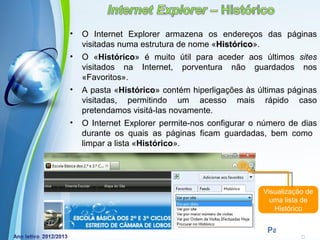 •   O Internet Explorer armazena os endereços das páginas
    visitadas numa estrutura de nome «Histórico».
                                      Histórico
•   O «Histórico» é muito útil para aceder aos últimos sites
    visitados na Internet, porventura não guardados nos
    «Favoritos».
•   A pasta «Histórico» contém hiperligações às últimas páginas
    visitadas, permitindo um acesso mais rápido caso
    pretendamos visitá-las novamente.
•   O Internet Explorer permite-nos configurar o número de dias
    durante os quais as páginas ficam guardadas, bem como
    limpar a lista «Histórico».




                                                 Visualização de
                                                   uma lista de
                                                    Histórico

             Powerpoint Templates
                                                  Page 9
 