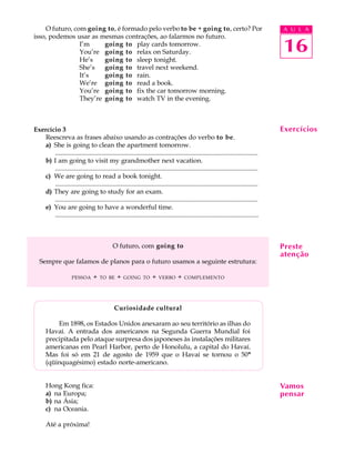 O futuro, com going to, é formado pelo verbo to be + going to, certo? Por                                                         A U L A
isso, podemos usar as mesmas contrações, ao falarmos no futuro.
                I’m     going to play cards tomorrow.
                You’re going to relax on Saturday.                                                                                    16
                He’s    going to sleep tonight.
                She’s   going to travel next weekend.
                It’s    going to rain.
                We’re going to read a book.
                You’re going to fix the car tomorrow morning.
                They’re going to watch TV in the evening.



Exercício 3                                                                                                                           Exercícios
   Reescreva as frases abaixo usando as contrações do verbo to be.
   a) She is going to clean the apartment tomorrow.
       ............................................................................................................................
   b) I am going to visit my grandmother next vacation.
       ............................................................................................................................
   c) We are going to read a book tonight.
       ............................................................................................................................
   d) They are going to study for an exam.
       ............................................................................................................................
   e) You are going to have a wonderful time.
       ............................................................................................................................



                                             O futuro, com going to                                                                   Preste
                                                                                                                                      atenção
   Sempre que falamos de planos para o futuro usamos a seguinte estrutura:

                      PESSOA      +   TO BE     +   GOING TO        +   VERBO      +   COMPLEMENTO




                                              Curiosidade cultural

          Em 1898, os Estados Unidos anexaram ao seu território as ilhas do
      Havaí. A entrada dos americanos na Segunda Guerra Mundial foi
      precipitada pelo ataque surpresa dos japoneses às instalações militares
      americanas em Pearl Harbor, perto de Honolulu, a capital do Havaí.
      Mas foi só em 21 de agosto de 1959 que o Havaí se tornou o 50º
      (qüinquagésimo) estado norte-americano.


      Hong Kong fica:                                                                                                                 Vamos
      a) na Europa;                                                                                                                   pensar
      b) na Ásia;
      c) na Oceania.

      Até a próxima!
 